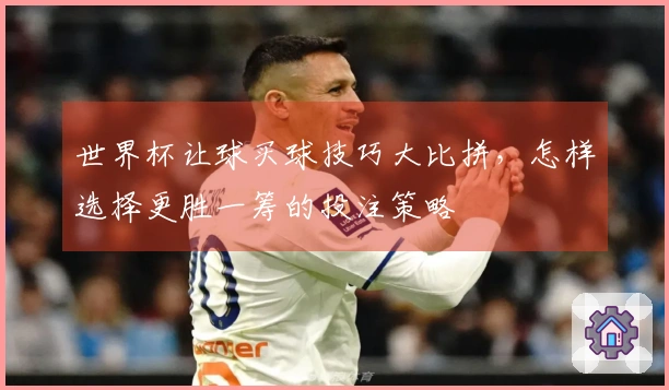 世界杯让球买球技巧大比拼，怎样选择更胜一筹的投注策略